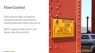 Google Cloud Platform 26
Flow-control helps to balance
computing power and network
capacity between client and server.
gRPC supports both client- and
server-side flow control.
Flow-Control
Photo taken by Andrey Borisenko.
 