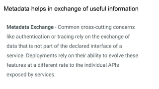 Metadata Exchange - Common cross-cutting concerns
like authentication or tracing rely on the exchange of
data that is not part of the declared interface of a
service. Deployments rely on their ability to evolve these
features at a different rate to the individual APIs
exposed by services.
Metadata helps in exchange of useful information
 