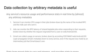 Data collection by arbitrary metadata is useful
Any service’s resource usage and performance stats in real time by (almost)
any arbitrary metadata
1. Service X can monitor CPU usage in their jobs broken down by the name of the invoked RPC
and the mdb user who sent it.
2. Ads can monitor the RPC latency of shared bigtable jobs when responding to their requests,
broken down by whether the request originated from a user on web/Android/iOS.
3. Gmail can collect usage on servers, broken down by according POP/IMAP/web/Android/iOS.
Layer propagates Gmail's metadata down to every service, even if the request was made by an
intermediary job that Gmail doesn't own
 