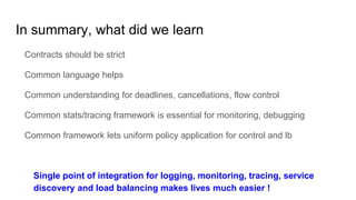 In summary, what did we learn
Contracts should be strict
Common language helps
Common understanding for deadlines, cancellations, flow control
Common stats/tracing framework is essential for monitoring, debugging
Common framework lets uniform policy application for control and lb
Single point of integration for logging, monitoring, tracing, service
discovery and load balancing makes lives much easier !
 