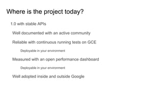 1.0 with stable APIs
Well documented with an active community
Reliable with continuous running tests on GCE
Deployable in your environment
Measured with an open performance dashboard
Deployable in your environment
Well adopted inside and outside Google
Where is the project today?
 