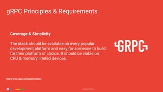 Google Cloud PlatformGoogle Cloud Platform
Coverage & Simplicity
The stack should be available on every popular
development platform and easy for someone to build
for their platform of choice. It should be viable on
CPU & memory limited devices.
gRPC Principles & Requirements
http://www.grpc.io/blog/principles
 
