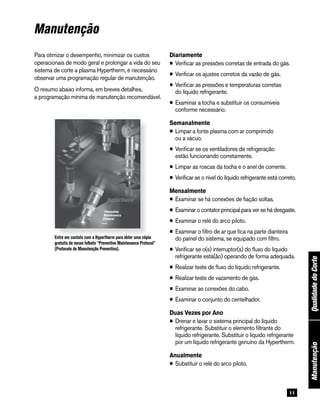 11
Para otimizar o desempenho, minimizar os custos
operacionais de modo geral e prolongar a vida do seu
sistema de corte a plasma Hypertherm, é necessário
observar uma programação regular de manutenção.
O resumo abaixo informa, em breves detalhes,
a programação mínima de manutenção recomendável.
Manutenção
Diariamente
•	Verificar as pressões corretas de entrada do gás.
•	Verificar os ajustes corretos da vazão de gás.
•	Verificar as pressões e temperaturas corretas
do líquido refrigerante.
•	Examinar a tocha e substituir os consumíveis
conforme necessário.
Semanalmente
•	Limpar a fonte plasma com ar comprimido
ou a vácuo.
•	Verificar se os ventiladores de refrigeração
estão funcionando corretamente.
•	Limpar as roscas da tocha e o anel de corrente.
•	Verificar se o nível do líquido refrigerante está correto.
Mensalmente
•	Examinar se há conexões de fiação soltas.
•	Examinar o contator principal para ver se há desgaste.
•	Examinar o relé do arco piloto.
•	Examinar o filtro de ar que fica na parte dianteira
do painel do sistema, se equipado com filtro.
•	Verificar se o(s) interruptor(s) do fluxo do líquido
refrigerante está(ão) operando de forma adequada.
•	Realizar teste de fluxo do líquido refrigerante.
•	Realizar teste de vazamento de gás.
•	Examinar as conexões do cabo.
•	Examinar o conjunto do centelhador.
Duas Vezes por Ano
•	Drenar e lavar o sistema principal do líquido
refrigerante. Substituir o elemento filtrante do
líquido refrigerante. Substituir o líquido refrigerante
por um líquido refrigerante genuíno da Hypertherm.
Anualmente
•	Substituir o relé do arco piloto.
ManutençãoQualidadedoCorte
Entre em contato com a Hypertherm para obter uma cópia
gratuita de nosso folheto “Preventive Maintenance Protocol”
(Protocolo de Manutenção Preventiva).
 