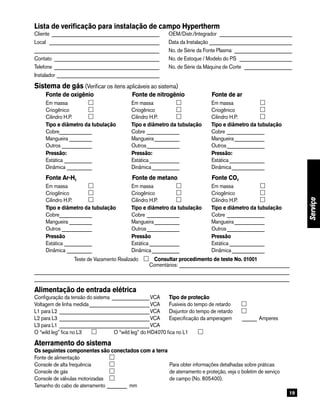 19
Lista de verificação para instalação de campo Hypertherm
Cliente_ ___________________________________________	 OEM/Distr./Integrador ______________________________
Local _ ____________________________________________	 Data da Instalação__________________________________
__________________________________________________	 No. de Série da Fonte Plasma ________________________
Contato ___________________________________________	 No. de Estoque / Modelo do PS ______________________
Telefone_ __________________________________________	 No. de Série da Máquina de Corte ____________________
Instalador__________________________________________
Sistema de gás (Verificar os itens aplicáveis ao sistema)
	 Fonte de oxigênio	 Fonte de nitrogênio	 Fonte de ar
		 Em massa	 		 Em massa	 		 Em massa	
		 Criogênico	 		 Criogênico	 		 Criogênico	
		 Cilindro H.P. 	 		 Cilindro H.P.	 		 Cilindro H.P.	
		 Tipo e diâmetro da tubulação		 Tipo e diâmetro da tubulação		 Tipo e diâmetro da tubulação
		 Cobre______________ 		 Cobre______________ 		 Cobre________________
		 Mangueira__________ 		 Mangueira___________ 		 Mangueira_____________
		 Outros_____________ 		 Outros______________ 		 Outros________________
		 Pressão:		 Pressão:		 Pressão:
		 Estática____________ 		 Estática_____________ 		 Estática_______________
		 Dinâmica___________ 		 Dinâmica____________ 		 Dinâmica______________
	 Fonte Ar-H2 	 Fonte de metano	 Fonte CO2
		 Em massa	 		 Em massa	 		 Em massa	
		 Criogênico	 		 Criogênico	 		 Criogênico	
		 Cilindro H.P. 	 		 Cilindro H.P.	 		 Cilindro H.P.	
		 Tipo e diâmetro da tubulação		 Tipo e diâmetro da tubulação		 Tipo e diâmetro da tubulação
		 Cobre______________ 		 Cobre______________ 		 Cobre________________
		 Mangueira__________ 		 Mangueira___________ 		 Mangueira_____________
		 Outros_____________ 		 Outros______________ 		 Outros________________
		 Pressão		 Pressão		 Pressão
		 Estática____________ 		 Estática_____________ 		 Estática_______________
		 Dinâmica___________ 		 Dinâmica____________ 		 Dinâmica______________
Teste de Vazamento Realizado      Consultar procedimento de teste No. 01001
Comentários:_____________________________________________
______________________________________________________________________________________________________
______________________________________________________________________________________________________
Alimentação de entrada elétrica
Configuração da tensão do sistema________________VCA	 Tipo de proteção
Voltagem de linha medida_________________________VCA	 Fusíveis do tempo de retardo 	
L1 para L2_____________________________________VCA	 Disjuntor do tempo de retardo	
L2 para L3_____________________________________VCA	 Especificação da amperagem	 _______ Amperes
L3 para L1_____________________________________VCA
O “wild leg” fica no L3             O “wild leg” do HD4070 fica no L1    
Aterramento do sistema
Os seguintes componentes são conectados com a terra
Fonte de alimentação	
Console de alta frequência	 	 Para obter informações detalhadas sobre práticas
Console de gás	 	 de aterramento e proteção, veja o boletim de serviço
Console de válvulas motorizadas	 	 de campo (No. 805400).
Tamanho do cabo de aterramento_________ mm
Serviço
 