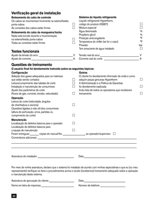20
Verificação geral da instalação
Roteamento do cabo de controle
Os cabos se movimentam livremente na esteira/festão
porta-cabos	
As conexões dos cabos estão firmes	
Roteamento do cabo da mangueira/tocha
Nada está torcido durante a movimentação
na esteira/festão porta-cabos	
Todas as conexões estão firmes	
Testes funcionais
Ajuste da tensão do arco ____________________________ V	 Tensão real do arco________________________________ V
Ajuste de corrente__________________________________ A	 Corrente real do corte _____________________________ A
Questões de treinamento
O usuário final foi devidamente instruído sobre os seguintes tópicos:
Configuração
Seleção dos gases adequados para os materiais
que estão sendo cortados	
Leitura/cumprimento das tabelas de corte 	
Instalação e manutenção de consumíveis	
Ajuste dos parâmetros de corte
(fluxos de gás, corrente, tensão, velocidade)	
Operação
Leitura do corte (velocidade, ângulos
de chanfradura e escória)	
Questões ligadas à vida útil dos consumíveis
(altura de perfuração, erros, partidas vs.
comprimento do corte)	
Manutenção
Localização de defeitos básicos para o operador	
Localização de defeitos básicos para
a equipe de manutenção	
Foram entregues ­­­­_______ cópias do manual No. __________________ ao operador/supervisor  
Comentários adicionais:________________________________________________________________________________
____________________________________________________________________________________________________
____________________________________________________________________________________________________
Assinatura do instalador______________________________ 	 Data__________________________________
Por meio de minha assinatura, declaro que o sistema foi instalado de acordo com minhas expectativas e que eu (ou meu
representante) verifiquei os itens e procedimentos acima e recebi (recebemos) treinamento adequado sobre a operação
e manutenção deste sistema.
Assinatura de aprovação do cliente_____________________ 	 Data__________________________________
Nome em letra de imprensa___________________________ 	 Número de telefone_____________________
Outros
O cliente foi devidamente informado de onde e como
adquirir peças genuínas Hypertherm	
A Administração e a Política de Garantias
foi devidamente explicada	
Inclui lista de todos os operadores que receberam
treinamento	
Sistema do líquido refrigerante
Líquido refrigerante Hypertherm,
código do produto 028872	
Mistura especial 	
Água deionizada 	 %
Propileno glicol	 %
Proteção anticongelante	 °F
Temperatura do chiller (se for o caso)	 °F
Pressão	 bar
Tem amaciante de água instalado	
 