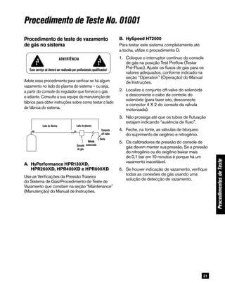 21
ProcedimentosdeTeste
Procedimento de Teste No. 01001
B. 	HySpeed HT2000
Para testar este sistema completamente até
a tocha, utilize o procedimento D.
1.	Coloque o interruptor contínuo do console
de gás na posição Test Preflow (Testar
Pré-Fluxo). Ajuste os fluxos de gás para os
valores adequados, conforme indicado na
seção “Operation” (Operação) do Manual
de Instruções.
2.	Localize o conjunto off-valve do solenóide
e desconecte o cabo de controle do
solenóide (para fazer isto, desconecte
o conector 4 X 2 do console da válvula
motorizada).
3.	Não prossiga até que os tubos de flutuação
estajam indicando “ausência de fluxo”.
4.	Feche, na fonte, as válvulas de bloqueio
do suprimento de oxigênio e nitrogênio.
5.	Os calibradores de pressão do console de
gás devem manter sua pressão. Se a pressão
do nitrogênio ou do oxigênio baixar mais
de 0,1 bar em 10 minutos é porque há um
vazamento inaceitável.
6.	Se houver indicação de vazamento, verifique
todas as conexões de gás usando uma
solução de detecção de vazamento.
Adote esse procedimento para verificar se há algum
vazamento no lado do plasma do sistema – ou seja,
a partir do console do regulador que fornece o gás
e adiante. Consulte a sua equipe de manutenção de
fábrica para obter instruções sobre como testar o lado
de fábrica do sistema.
WARNING
All work must be performed only by qualified personnel!
Plant side Plasma side
Off-valve
TorchMotor
valveGas
console
Procedimento de teste de vazamento
de gás no sistema
A. 	HyPerformance HPR130XD,
HPR260XD, HPR400XD e HPR800XD
Use as Verificações da Pressão Traseira
do Sistema de Gás/Procedimento de Teste de
Vazamento que constam na seção “Maintenance”
(Manutenção) do Manual de Instruções.
Esse serviço só deverá ser realizado por profissionais qualificados!
Advertência
Lado de fábrica Lado do plasma
Conjunto
off-valve
Tocha
Console
de gás
Válvula
motorizada
 
