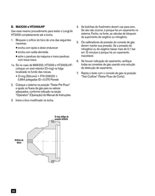 22
D. 	MAX200 e HT2000LHF
Use esse mesmo procedimento para testar o LongLife
HT2000 completamente até a tocha.
1. 	Bloqueie o orifício do bico de uma das seguintes
maneiras:
•encha com epóxi e deixe endurecer
•encha com solda derretida
•ache o parafuso da máquina e insira parafuso
com trava-rosca
1a.	Só no caso de MAX200, HT2000 e HT2000LHF:
coloque um anel retentor (O-ring) na folga
localizada no fundo das roscas.
O-ring (Silicone) = P/N 026020 =
0.864 polegadas ID x 0.070 Parede
2.	Coloque o sistema na posição “Testar Pré-Fluxo”
e ajuste os fluxos de gás para os valores
adequados, conforme indicado na seção
“Operation” (Operação) do Manual de Instruções.
3.	Insira o bico modificado na tocha.
O-ring
P/N 026020
Block
orifice
4.	As bolinhas do fluxômetro devem cair para zero.
Se isto não ocorrer, é porque há um vazamento no
sistema. Feche, na fonte, as válvulas de bloqueio
do suprimento de oxigênio ou nitrogênio.
5.	Os calibradores de pressão do console de gás
devem manter sua pressão. Se a pressão do
nitrogênio ou do oxigênio baixar mais de 0,1 bar
em 10 minutos é porque há um vazamento
inaceitável.
6.	Se houver indicação de vazamento, verifique
todas as conexões de gás usando uma solução
de detecção de vazamento.
7.	Repita o teste com o console de gás na posição
“Test Cutflow” (Testar Fluxo de Corte).
Orifício do
bloco
O-ring código do
produto 026020
 