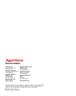 Hypertherm, HyPerformance, HyDefinition, HT, HySpeed, CoolCore, HyLife, LongLife, MAX,
Command, Powermax, ArcWriter e G3 Series são marcas comerciais da Hypertherm, Inc.
e podem ser marcas registradas nos Estados Unidos e/ou em outros países.
©	6/10 Hypertherm, Inc. Revisão 6
	 803647    Português / Portuguese
Hypertherm, Inc.
Hanover, NH 03755 USA
603-643-3441 Tel.
Hypertherm Europe B.V.
4704 SE Roosendaal, Nederland
31 165 596907 Tel.
Hypertherm (Shanghai)
Trading Co., Ltd.
PR China 200052
86-21 5258 3330 /1 Tel.
Hypertherm (S) Pte Ltd.
Singapore 349567
65 6 841 2489 Tel.
Hypertherm (India) Thermal
Cutting Pvt. Ltd.
Chennai, Tamil Nadu
91 0 44 2834 5361 Tel.
Hypertherm Brasil Ltda.
Guarulhos, SP - Brasil
55 11 2409 2636 Tel
Hypertherm México, S.A.
de C.V.
México, D.F.
52 55 5681 8109 Tel.
www.hypertherm.com
 