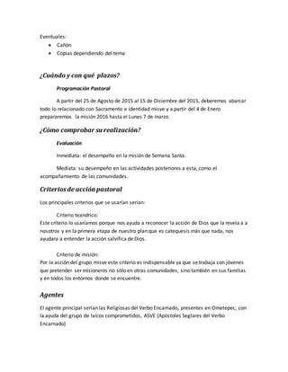 Eventuales:
 Cañón
 Copias dependiendo del tema
¿Cuándo y con qué plazos?
Programación Pastoral
A partir del 25 de Agosto de 2015 al 15 de Diciembre del 2015, deberemos abarcar
todo lo relacionado con Sacramento e identidad misve y a partir del 4 de Enero
prepararemos la misión 2016 hasta el Lunes 7 de marzo.
¿Cómo comprobar su realización?
Evaluación
Inmediata: el desempeño en la misión de Semana Santa.
Mediata: su desempeño en las actividades posteriores a esta, como el
acompañamiento de las comunidades.
Criteriosde acción pastoral
Los principales criterios que se usarían serian:
Criterio teandrico:
Este criterio lo usaríamos porque nos ayuda a reconocer la acción de Dios que la revela a a
nosotros y en la primera etapa de nuestro plan que es catequesis más que nada, nos
ayudara a entender la acción salvífica de Dios.
Criterio de misión:
Por la acción del grupo misve este criterio es indispensable ya que se trabaja con jóvenes
que pretender ser misioneros no sólo en otras comunidades, sino también en sus familias
y en todos los entornos donde se encuentre.
Agentes
El agente principal serían las Religiosas del Verbo Encarnado, presentes en Ometepec, con
la ayuda del grupo de laicos comprometidos, ASVE (Apóstoles Seglares del Verbo
Encarnado)
 