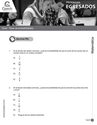 1
Cpech
GUICEG003EM32-A15V1
Guía: Tipos de probabilidades
Matemática
PROGRAMA
EGRESADOS
Ejercicios PSU
1.	 Si se lanzan dos dados comunes, ¿cuál es la probabilidad de que la suma de los puntos sea un
número entre 6 y 9, ambos incluidos?
	 A)	
1
4
	 B) 	
11
36
	 C) 	
1
3
	 D) 	
4
11
	 E) 	
5
9
2.	 Si se lanzan dos dados comunes, ¿cuál es la probabilidad de que la suma de los puntos sea ocho
u once?
	 A) 	 5
36
	 B) 	 1
6
	 C) 	 7
36
	 D) 	 2
3
	 E) 	 Ninguno de los valores anteriores.
 