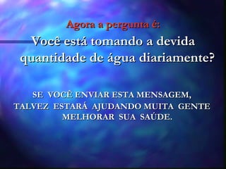 Agora a pergunta é: Você está tomando a devida quantidade de água diariamente? SE  VOCÊ ENVIAR ESTA MENSAGEM,  TALVEZ  ESTARÁ  AJUDANDO MUITA  GENTE  MELHORAR  SUA  SAÚDE. 