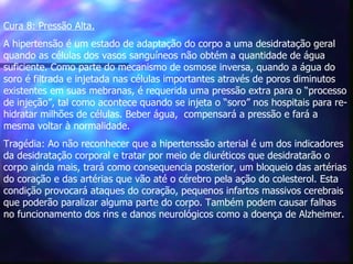 Cura 8: Pressão Alta.   A hipertensão é um estado de adaptação do corpo a uma desidratação geral quando as células dos vasos sanguíneos não obtém a quantidade de água suficiente. Como parte do mecanismo de osmose inversa, quando a água do soro é filtrada e injetada nas células importantes através de poros diminutos existentes em suas mebranas, é requerida uma pressão extra para o “processo de injeção”, tal como acontece quando se injeta o “soro” nos hospitais para re-hidratar milhões de células. Beber água,  compensará a pressão e fará a mesma voltar à normalidade. Tragédia: Ao não reconhecer que a hipertenssão arterial é um dos indicadores da desidratação corporal e tratar por meio de diuréticos que desidratarão o corpo ainda mais, trará como consequencia posterior, um bloqueio das artérias do coração e das artérias que vão até o cérebro pela ação do colesterol. Esta condição provocará ataques do coração, pequenos infartos massivos cerebrais que poderão paralizar alguma parte do corpo. Também podem causar falhas no funcionamento dos rins e danos neurológicos como a doença de Alzheimer.   