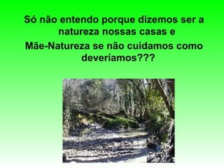 Só não entendo porque dizemos ser a natureza nossas casas e  Mãe-Natureza se não cuidamos como deveríamos??? 