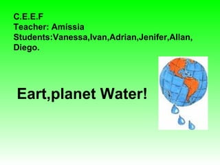 C.E.E.F Teacher: Amíssia Students:Vanessa,Ivan,Adrian,Jenifer,Allan, Diego. Eart,planet Water! 