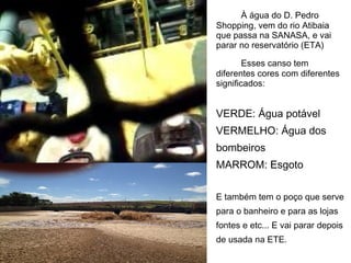 À água do D. Pedro
Shopping, vem do rio Atibaia
que passa na SANASA, e vai
parar no reservatório (ETA)

        Esses canso tem
diferentes cores com diferentes
significados:


VERDE: Água potável
VERMELHO: Água dos
bombeiros
MARROM: Esgoto

E também tem o poço que serve
para o banheiro e para as lojas
fontes e etc... E vai parar depois
de usada na ETE.
 