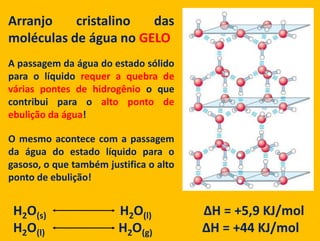 Arranjocristalino das moléculas de água no GELOA passagemdaágua do estadosólido para o líquidorequer a quebra de várias pontes de hidrogênio o quecontribui para o alto ponto de ebuliçãodaágua!O mesmoacontece com a passagemdaágua do estadolíquido para o gasoso, o quetambémjustifica o alto ponto de ebulição!H2O(s)                                  H2O(l)                        ΔH = +5,9 KJ/molH2O(l)                                  H2O(g)                       ΔH = +44 KJ/mol