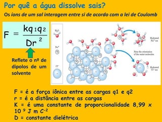 Porquê a água dissolve sais?Os íons de um salinteragem entre si de acordo com a lei de CoulombReflete o nº de dipolos de um solventeF = é a forçaiônica entre as cargas q1 e q2r = é a distância entre as cargasK = é umaconstante de proporcionalidade 8,99 x 10 9 J m C-2D = constantedielétrica