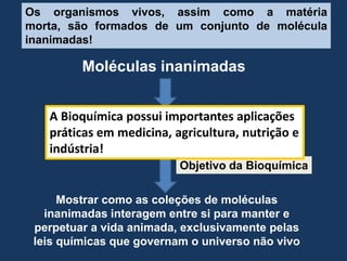 Os organismosvivos, assimcomo a matériamorta, sãoformados de um conjunto de moléculainanimadas!MoléculasinanimadasA Bioquímicapossuiimportantesaplicaçõespráticasemmedicina, agricultura, nutrição e indústria!OrganismosvivosObjetivodaBioquímicaMostrarcomo as coleções de moléculasinanimadasinteragem entre si para manter e perpetuar a vidaanimada, exclusivamentepelas leis químicasquegovernam o universonão vivo