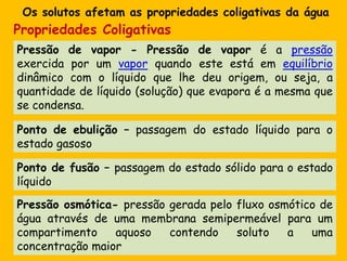Os solutosafetam as propriedadescoligativasdaáguaPropriedadesColigativasPressão de vapor - Pressão de vapor é a pressão exercida por um vapor quando este está em equilíbrio dinâmico com o líquido que lhe deu origem, ou seja, a quantidade de líquido (solução) que evapora é a mesma que se condensa. Ponto de ebulição – passagem do estadolíquido para o estadogasosoPonto de fusão – passagem do estadosólido para o estadolíquidoPressãoosmótica- pressãogeradapelofluxoosmótico de águaatravés de umamembranasemipermeável para um compartimentoaquosocontendosoluto a umaconcentraçãomaior