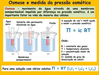Osmose e medidadapressãoosmóticaOsmose– movimentodaáguaatravés de umamembranasemipermeávelimpelidopordiferençanapressãoosmótica, é um importantefatornavidadamaioria das célulasA equação de van`t Hoff ajuda a medir a pressãoosmótica:Π = ic RTOnde:R = constante dos gasesT = temperaturaabsolutaI = concentração molar dasoluçãoC= medida do grau de dissociação do solutoÁguapuraSolventenão-permeantedissolvidonaáguaPistãoMembranasemipermeávelPara umasolução com váriossolutosΠ = RT (i1c1 + i2c2 + incn)