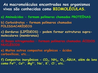 As macromoléculas encontradas nos organismos vivos são conhecidas como BIOMOLÉCULAS.a) Aminoácidos - formam polímeros chamados PROTEÍNASb) Carboidratos - formam polímeros chamados POLISSACARÍDEOSc) Gorduras (LIPÍDEOS) - podem formar estruturas supra-moleculares (membranas)d) Bases nitrogenadas – formam polímeros chamados ÁCIDOS NUCLÉICOSe) Muitos outros compostos orgânicos - ácidos carboxílicos, etc...f) Compostos inorgânicos - CO2, NH3, O2,,ÁGUA, além de íons  como Fe2+, Ca2+, Mg2+, Na+, K+, Cl-, etc.