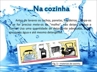 Antes de lavares os tachos, panelas, frigideiras… limpa-os e se for preciso mete-os de “molho”, não deixes a água a correr! Usa uma quantidade de detergente adequada, assim pouparás água e até mesmo detergente. Fig. 5 – materiais de cozinha  