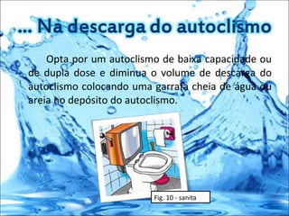 Opta por um autoclismo de baixa capacidade ou de dupla dose e diminua o volume de descarga do autoclismo colocando uma garrafa cheia de água ou areia no depósito do autoclismo. Fig. 10 - sanita 