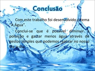 Com este trabalho foi desenvolvido o tema “A Água”.  Conclui-se que é possível diminuir a poluição e gastar menos água através de gestos simples que podemos realizar no nosso dia-a-dia. 