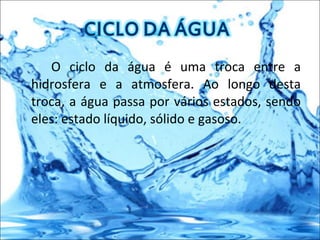 O ciclo da água é uma troca entre a hidrosfera e a atmosfera. Ao longo desta troca, a água passa por vários estados, sendo eles: estado líquido, sólido e gasoso. 