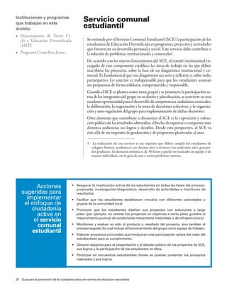 Instituciones y programas
que trabajan en este
                                                  servicio comunal
ámbito                                            estudiantil
•	 Departamento	 de	 Tercer	 Ci-
   clo y Educación Diversificada                    Se entiende por el Servicio Comunal Estudiantil (SCE) la participación de los
   (MEP)                                            estudiantes de Educación Diversificada en programas, proyectos y actividades
                                                    que favorezcan su desarrollo personal y social. Este servicio debe contribuir a
•	 Programa	Costa	Rica	Joven                        la solución de problemas institucionales y comunales3.
                                                    De acuerdo con los nuevos lineamientos del SCE, el comité institucional en-
                                                    cargado de este componente establece las áreas de trabajo en las que deben
                                                    inscribirse los proyectos, sobre la base de un diagnóstico institucional y co-
                                                    munal. Es fundamental que este diagnóstico sea serio y reflexivo y, sobre todo,
                                                    participativo. Lo anterior es indispensable para que los estudiantes asuman
                                                    sus propuestas de forma solidaria, comprometida y responsable.
                                                    Cuando el SCE se plantea como tarea grupal y se promueve la participación ac-
                                                    tiva de los integrantes del grupo en su diseño y planificación, se convierte en una
                                                    excelente oportunidad para el desarrollo de competencias ciudadanas esenciales:
                                                    la deliberación, la negociación y la toma de decisiones colectivas, y la organiza-
                                                    ción y auto-regulación del grupo para implementación de dichas decisiones.
                                                    Otro elemento que contribuye a dinamizar el SCE es la exposición y valora-
                                                    ción pública de los resultados obtenidos: el hecho de reportar o compartir ante
                                                    distintas audiencias sus logros y desafíos. Desde esta perspectiva, el SCE va
                                                    más allá de un requisito de graduación y de propuestas planteadas al azar.

                                                    3    La realización de este servicio es un requisito que deben cumplir los estudiantes de
                                                        colegios diurnos, académicos (en décimo año) o técnicos (en undécimo año), para po-
                                                        der graduarse. Su duración mínima es de 30 horas y puede ser realizado en equipo o de
                                                        manera individual, con la guía de uno o varios profesores tutores.




          acciones                       •	 Asegurar	la	implicación	activa	de	los	estudiantes	en	todas	las	fases	del	proceso:	
                                            propuesta, investigación/diagnóstico, desarrollo de actividades y monitoreo de
    sugeridas para                          resultados.
      implementar                        •	 Facilitar	 que	 los	 estudiantes	 establezcan	 vínculos	 con	 diferentes	 actividades	 y	
     el enfoque de                          grupos de la comunidad local.
        ciudadanía                       •	 Promover	 que	 los	 estudiantes	 diseñen	 sus	 proyectos	 con	 soluciones	 a	 largo	
          activa en                         plazo (por ejemplo, no centrar los proyectos en objetivos a corto plazo guiados al
         el servicio                        mejoramiento puntual de condiciones meramente materiales o de infraestructura).

          comunal                        •	 Monitorear	 y	 evaluar	 no	 solo	 el	 producto	 o	 resultado	 del	 proyecto,	 sino	 también	 el	
                                            proceso seguido (lo cual incluye el funcionamiento del grupo como equipo de trabajo).
        estudiantil                      •	 Elaborar	proyectos	comunales	que	involucren	una	participación	activa	del	resto	del	
                                            estudiantado para su cumplimiento.
                                         •	 Generar	espacios	para	la	presentación	y	el	debate	público	de	los	proyectos	de	SCE,	
                                            sus logros y la participación de los estudiantes en ellos.
                                         •	 Participar	 en	 encuentros	 estudiantiles	 donde	 se	 puedan	 presentar	 los	 proyectos	
                                            realizados y sus logros.




20 Guía para la promoción de la ciudadanía activa en centros de educación secundaria
 