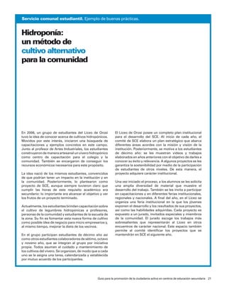servicio comunal estudiantil. ejemplo de buenas prácticas.


Hidroponía:
un método de
cultivo alternativo
para la comunidad




en 2006, un grupo de estudiantes del liceo de orosi           el liceo de orosi posee un completo plan institucional
tuvo la idea de conocer acerca de cultivos hidropónicos.      para el desarrollo del sce. al inicio de cada año, el
movidos por este interés, iniciaron una búsqueda de           comité de sce elabora un plan estratégico que abarca
capacitaciones y ejemplos concretos en este campo.            diferentes áreas acordes con la misión y visión de la
Junto al profesor de artes industriales, los estudiantes      institución. posteriormente, se motiva a los estudiantes
construyeron de manera artesanal un vivero hidropónico        de décimo año: se les muestran videos y trabajos
como centro de capacitación para el colegio y la              elaborados en años anteriores con el objetivo de darles a
comunidad. también se encargaron de conseguir los             conocer su éxito y relevancia. a algunos proyectos se les
recursos económicos necesarios para este propósito.           garantiza la sostenibilidad por medio de la participación
                                                              de estudiantes de otros niveles. de esta manera, el
la idea nació de los mismos estudiantes, convencidos          proyecto adquiere carácter institucional.
de que podrían tener un impacto en la institución y en
la comunidad. posteriormente, lo plantearon como              una vez iniciado el proceso, a los alumnos se les solicita
proyecto de sce, aunque siempre tuvieron claro que            una amplia diversidad de material que muestre el
cumplir las horas de este requisito académico era             desarrollo del trabajo. también se les invita a participar
secundario: lo importante era alcanzar el objetivo y ver      en capacitaciones y en diferentes ferias institucionales,
los frutos de un proyecto terminado.                          regionales y nacionales. a final del año, en el liceo se
                                                              organiza una feria institucional en la que los jóvenes
actualmente, los estudiantes brindan capacitación sobre       exponen el desarrollo y los resultados de sus proyectos,
el cultivo de legumbres hidropónicas a profesores,            así como las habilidades adquiridas. cada proyecto es
personas de la comunidad y estudiantes de la escuela de       expuesto a un jurado, invitados especiales y miembros
la zona. su fin es fomentar esta nueva forma de cultivo       de la comunidad. el jurado escoge los trabajos más
como posible idea de negocio para micro empresarios y,        sobresalientes que representarán al liceo en otros
al mismo tiempo, mejorar la dieta de los vecinos.             encuentros de carácter nacional. este espacio también
                                                              permite al comité identificar los proyectos que se
en el grupo participan estudiantes de décimo año así          mantendrán en sce el siguiente año.
como otros estudiantes colaboradores de sétimo, octavo
y noveno año, que se integran al grupo por iniciativa
propia. todos asumen el cuidado y mantenimiento de
los cultivos del vivero. se organizan, de modo que a cada
uno se le asigna una tarea, calendarizada y establecida
por mutuo acuerdo de los participantes.




                                                  Guía para la promoción de la ciudadanía activa en centros de educación secundaria 21
 