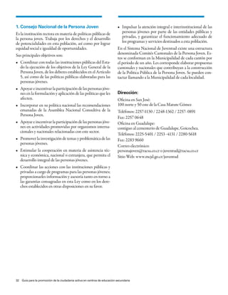 1. Consejo Nacional de la Persona Joven                                   •	 Impulsar	la	atención	integral	e	interinstitucional	de	las	
Es la institución rectora en materia de políticas públicas de                personas jóvenes por parte de las entidades públicas y
la persona joven. Trabaja por los derechos y el desarrollo                   privadas, y garantizar el funcionamiento adecuado de
de potencialidades en esta población, así como por lograr                    los programas y servicios destinados a esta población.
equidad social e igualdad de oportunidades.                               En el Sistema Nacional de Juventud existe una estructura
Sus principales objetivos son:                                            denominada Comités Cantonales de la Persona Joven. Es-
                                                                          tos se conforman en la Municipalidad de cada cantón por
•	 Coordinar	con	todas	las	instituciones	públicas	del	Esta-               el período de un año. Les corresponde elaborar propuestas
   do la ejecución de los objetivos de la Ley General de la               cantonales y nacionales que contribuyan a la construcción
   Persona Joven, de los deberes establecidos en el Artículo              de la Política Pública de la Persona Joven. Se pueden con-
   5, así como de las políticas públicas elaboradas para las              tactar llamando a la Municipalidad de cada localidad.
   personas jóvenes.
•	 Apoyar	e	incentivar	la	participación	de	las	personas	jóve-
   nes en la formulación y aplicación de las políticas que les            Dirección:
   afecten.                                                               Oficina en San José:
•	 Incorporar	en	su	política	nacional	las	recomendaciones	                100 norte y 50 este de la Casa Matute Gómez
   emanadas de la Asamblea Nacional Consultiva de la                      Teléfonos: 2257-1130 / 2248-1362 / 2257- 0891
   Persona Joven.
                                                                          Fax: 2257 0648
•	 Apoyar	e	incentivar	la	participación	de	las	personas	jóve-             Oficina en Guadalupe:
   nes en actividades promovidas por organismos interna-                  contiguo al cementerio de Guadalupe, Goicochea.
   cionales y nacionales relacionadas con este sector.
                                                                          Teléfonos: 2225-5401 / 2253 -4131 / 2280-5618
•	 Promover	la	investigación	de	temas	y	problemática	de	las	              Fax: 2283 9660
   personas jóvenes.
                                                                          Correo electrónico:
•	 Estimular	 la	 cooperación	 en	 materia	 de	 asistencia	 téc-          personajoven@racsa.co.cr o juventud@racsa.co.cr
   nica y económica, nacional o extranjera, que permita el                Sitio Web: www.mcjd.go.cr/juventud
   desarrollo integral de las personas jóvenes.
•	 Coordinar	las	acciones	con	las	instituciones	públicas	y	
   privadas a cargo de programas para las personas jóvenes;
   proporcionarles información y asesoría tanto en torno a
   las garantías consagradas en esta Ley como en los dere-
   chos establecidos en otras disposiciones en su favor.




32 Guía para la promoción de la ciudadanía activa en centros de educación secundaria
 