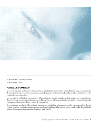 •	 Actividad	5.	Exposición	temática
•	 Actividad	6.	Cierre	

antes de Comenzar
Es importante que el facilitador o facilitadores hayan estudiado detenidamente el contenido de la Guía para la promoción
de la ciudadanía activa en centros de educación secundaria, con el fin de orientar adecuadamente las participaciones y dis-
cusiones del grupo de trabajo.
Sin embargo, los facilitadores no son dueños del conocimiento, sino que crean las condiciones para que los participantes
lleguen a formar sus propias conclusiones sobre el tema. Por eso, deben desarrollar las actividades en interacción con los
participantes y brindarles valiosos espacios de participación.
Se recomienda acomodar las sillas en círculo o semicírculo, para facilitar la interacción entre los participantes. Esta disposi-
ción del espacio se modificará únicamente para la realización de la actividad número cuatro, para la cual se dispondrán las
mesas y sillas en pequeños grupos distribuidos por todo el salón.




                                                     Guía para la promoción de la ciudadanía activa en centros de educación secundaria 39
 