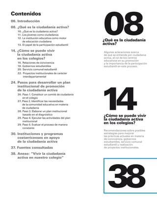 08
Contenidos
06. introducción
08. ¿Qué es la ciudadanía activa?
   10. ¿Qué es la ciudadanía activa?
   11. los jóvenes como ciudadanos
   12. la institución educativa como motor
       de educación ciudadana                       ¿Qué es la ciudadanía
   13. el papel de la participación estudiantil     activa?
14. ¿Cómo se puede vivir                            algunas aclaraciones acerca
    la ciudadanía activa                            de qué se entiende por ciudadanía
    en los colegios?                                activa, el rol de los centros
                                                    educativos en su promoción
   16. relaciones de convivencia                    y la importancia de la participación
   18. Gobiernos estudiantiles                      estudiantil en este proceso.
   20. servicio comunal estudiantil
   22. proyectos institucionales de carácter
       interdepartamental




                                                    14
24. Pasos para desarrollar un plan
    institucional de promoción
    de la ciudadanía activa
   26. paso 1. constituir un comité de ciudadanía
       en el colegio
   27. paso 2. identificar las necesidades
       de la comunidad educativa en materia
       de ciudadanía
   28. paso 3. elaborar un plan institucional
       basado en el diagnóstico
   29. paso 4. ejecutar las actividades del plan
                                                    ¿Cómo se puede vivir
       institucional
                                                    la ciudadanía activa
   29. paso 5. evaluar el proceso de manera
                                                    en los colegios?
       constante
                                                    recomendaciones sobre posibles
30. instituciones y programas                       estrategias para mejorar
                                                    las prácticas actuales en materia
    costarricenses en apoyo                         de convivencia, gobiernos
    de la ciudadanía activa                         estudiantiles, servicio comunal
                                                    estudiantil y realización
37. Fuentes consultadas                             de proyectos institucionales.

38. anexo: “vivir la ciudadanía
    activa en nuestro colegio”




                                                       38
 