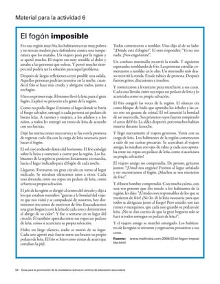 material para la actividad 6


   el fogón imposible
   Era una región muy fría, los habitantes eran muy pobres                Todos comenzaron a temblar. Uno dijo al de su lado:
   y no tenían medios para defenderse contra una tempe-                   “¿Dónde está el fogón?”. El otro respondió: “Yo no veo
   ratura que los mataba. Un viajero pasó por la región y                 nada. ¡Nos engañaron!”.
   se apenó mucho. El viajero era muy sensible al dolor y                 Un confuso murmullo recorrió la ronda. Y siguieron
   amaba a las personas que sufren. Y pensó mucho tiem-                   esperando, temblando de frío. Las primeras estrellas co-
   po cuál podría ser la solución para aquel problema.                    menzaron a temblar en lo alto. Un murmullo más den-
   Después de largas reflexiones creyó posible una salida.                so recorrió la ronda. Era de rabia y de protesta. Después
   Aquellas personas podrían reunirse en la noche, cuan-                  fueron gritos, discusiones e insultos.
   do el frío se hace más crudo, y abrigarse todos, junto a               Y comenzaron a levantarse para marcharse a sus casas.
   un fogón.                                                              Cada uno llevaba entre sus ropas un pedazo de leña y lo
   Hizo un primer viaje. Él mismo llevó la leña para el gran              acariciaba como su propia salvación.
   fogón. Explicó su proyecto a la gente de la región.                    El frío congeló las voces de la región. El silencio era
   Como no podía llegar él mismo al lugar donde se haría                  como bloque de hielo que apretaba los árboles y las ca-
   el fuego salvador, entregó a cada persona un pedazo de                 sas con un guante de cristal. El sol anunció la bondad
   buena leña. A varones y mujeres, a los adultos y a los                 de un nuevo día. Sus primeros rayos fueron rompiendo
   niños, a todos les entregó un trozo de leña de acuerdo                 el cerco del frío. La aldea despertó, pero muchos habían
   con sus fuerzas.                                                       muerto durante la noche.
   Dejó las instrucciones necesarias y se fue con la promesa              Y llegó nuevamente el viajero generoso. Venía con su
   de regresar cada día con la carga de leña necesaria para               carga de leña. Los habitantes de la región comenzaron
   hacer el fogón.                                                        a salir de sus casitas precarias. Se acercaban al viajero
   El sol cayó rodando detrás del horizonte. El frío cabalgó              amigo, lo miraban con ojos de rabia ¡y cada uno apreta-
   sobre la brisa y comenzó a correr por la región. Los ha-               ba entre sus ropas un pedazo de leña, como si acariciara
   bitantes de la región se pusieron lentamente en marcha,                su propia salvación!
   hacia el lugar indicado para el fogón de cada noche.                   El viajero amigo no comprendía. De pronto, gritaron
   Llegaron. Formaron un gran círculo en torno al lugar                   juntos: “¡Usted nos engaño! Fuimos al lugar señalado
   indicado. Se miraban silenciosos unos a otros. Cada                    y no encontramos el fogón. ¡Muchos se nos murieron
   uno abrazaba entre sus ropas un pedazo de leña, como                   de frío!”.
   si fuera su propia salvación.                                          Y el buen hombre comprendió. Con mucha calma, con
   El jefe de la región se dirigió al centro del círculo y dijo a         una voz potente que dio miedo a los habitantes de la
   los que estaban reunidos: “gracias a la bondad del viaje-              región, les dijo: “¡Ustedes son responsables de los que se
   ro que nos visitó y se compadeció de nosotros, hoy dor-                murieron de frío! ¿No les di la leña necesaria para que
   miremos sin temor de morirnos de frío. Encenderemos                    todos se abrigaran junto al fuego? Pero ustedes son tan
   una gran hoguera con la leña de cada uno y dormiremos                  ruines y mezquinos, que cada uno guardó su pedazo de
   al abrigo de su calor”. Y fue a sentarse en su lugar del               leña. ¿No se dan cuenta de que la gran hoguera solo se
   círculo. Él también apretaba entre sus ropas un pedazo                 hará si todos entregan su pedazo de leña?”.
   de leña, como si acariciara su propia salvación.                       Y el viajero amigo se marchó amargado. Los habitan-
   Hubo un largo silencio, nadie se movió de su lugar.                    tes de la región se miraron y regresaron pensativos a sus
   Cada uno apretó más fuerte entre sus brazos su propio                  casas.
   pedazo de leña. El frío se hizo como cintas de acero que               Fuente:      www.mallinista.com/2009/02/el-fogon-imposi
   cortaban la piel.                                                      ble.html




54 Guía para la promoción de la ciudadanía activa en centros de educación secundaria
 