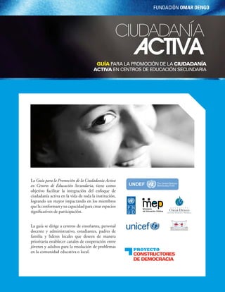 Fundación Omar DengO




                                                                          ciudadanía
                                                                                       Activa
                                                           Guía para la promoción de la Ciudadanía
                                                          aCtiva en centros de educación secundaria




           La Guía para la Promoción de la Ciudadanía Activa
           en Centros de Educación Secundaria, tiene como
           objetivo facilitar la integración del enfoque de
           ciudadanía activa en la vida de toda la institución,
           logrando un mayor impactando en los miembros
           que la conforman y su capacidad para crear espacios
           significativos de participación.


           La guía se dirige a centros de enseñanza, personal
           docente y administrativo, estudiantes, padres de
           familia y lideres locales que deseen de manera
           prioritaria establecer canales de cooperación entre
           jóvenes y adultos para la resolución de problemas
                                                                                       Proyecto
           en la comunidad educativa o local.
                                                                                       ConstruCtores
                                                                                       de demoCraCia


56 Guía para la promoción de la ciudadanía activa en centros de educación secundaria
 
