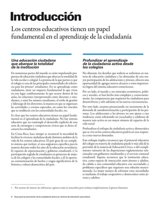 introducción
Los centros educativos tienen un papel
fundamental en el aprendizaje de la ciudadanía


Una educación ciudadana                                                    Profundizar el aprendizaje
que abarque la totalidad                                                   de la ciudadanía activa desde
de la institución                                                          los colegios
En numerosas partes del mundo se están impulsando pro-                     No obstante, los desafíos que todavía se enfrentan en ma-
puestas de educación ciudadana que abarcan la totalidad de                 teria de educación ciudadana y las demandas de una ma-
la vida escolar o colegial. La premisa de la que parten es que             yor participación de los adolescentes y jóvenes, ofrecen una
el colegio es una de las principales comunidades de referen-               oportunidad de agregar nuevos alcances a estos importan-
cia para los jóvenes1 estudiantes. En su aprendizaje como                  tes logros del sistema educativo costarricense.
ciudadanos, tiene un impacto fundamental lo que viven                      Por un lado, el mundo y sus entresijos económicos, políti-
en este lugar cotidianamente: lo que ocurre dentro de las                  cos y sociales, se han hecho más complejos y, consecuente-
aulas, las relaciones interpersonales entre docentes y estu-               mente, las competencias que requieren los ciudadanos para
diantes, y entre los mismos estudiantes, el estilo de gestión              desenvolverse y salir adelante en las nuevas circunstancias.
y liderazgo de los directores, la manera en que se organizan
las actividades y eventos especiales, así como los vínculos                Por otro lado, estamos presenciando un incremento de la
que se establecen con las comunidades locales, etc.                        demanda de autodeterminación y participación de las per-
                                                                           sonas. Los adolescentes y los jóvenes no son ajenos a esta
Es claro que los centros educativos tienen un papel funda-                 tendencia: están solicitando ser escuchados y colaborar de
mental en el aprendizaje de la ciudadanía. No hay sistema                  manera más activa en un mayor número de espacios de la
educativo que no contemple el desarrollo explícito de una                  vida social.
serie de estrategias y competencias cívicas que se desea al-
cancen los estudiantes.                                                    Profundizar el enfoque de ciudadanía activa y democrática
                                                                           que se vive en los centros educativos podría ser una respues-
En Costa Rica, hace tiempo se reconoció la necesidad de                    ta a estas nuevas demandas.
facilitar la vivencia ciudadana desde distintos ámbitos de la
vida de los centros educativos. El país goza de un comple-                 Este enfoque implica reconocer que el potencial educativo
to sistema que incluye: a) una asignatura específica para la               del colegio en materia de ciudadanía puede ir más allá de la
materia durante todos los años de la educación secundaria;                 provisión de la materia de Educación Cívica, o del cumpli-
b) espacios de representación y gobierno estudiantil; c) la                miento rutinario de las disposiciones reglamentarias rela-
participación reglada de estudiantes en proyectos de mejo-                 cionadas con gobiernos estudiantiles y el servicio comunal
ra de los colegios y las comunidades locales; y d) la oportu-              estudiantil. Supone reconocer que la institución educa-
na conmemoración de hechos y rasgos significativos de la                   tiva, como espacio de interacción entre jóvenes y adultos,
historia y cultura democrática del país.                                   da cabida a una comunidad educativa con necesidades y
                                                                           problemas específicos que requieren una solución manco-
                                                                           munada. La mejor manera de solventar estas necesidades
                                                                           es mediante el trabajo cooperativo y democrático entre jó-
                                                                           venes y adultos.


1 Por razones de síntesis, las referencias a género están en masculino pero incluyen implícitamente el género femenino.


6 Guía para la promoción de la ciudadanía activa en centros de educación secundaria
 
