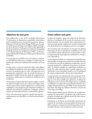 Objetivos de esta guía                                              Cómo utilizar esta guía
Esta publicación es uno de los resultados del proyecto              La guía está dirigida a apoyar los esfuerzos de directores,
“Constructores de democracia: capacidades de los jóvenes            docentes y estudiantes de los centros de enseñanza secun-
para la ciudadanía activa y la realización personal”, desarro-      daria de este país. En este sentido, ofrece orientaciones y re-
llado por la Fundación Omar Dengo (FOD), con el respal-             cursos para que puedan implementar un plan institucional
do del Ministerio de Educación Pública (MEP), el Progra-            a fin de promocionar la ciudadanía activa en sus colegios.
ma de las Naciones Unidas para el Desarrollo (PNUD), el             Así, lo primero que encontrarán en esta guía son algunas
Fondo de las Naciones Unidas para la Infancia (UNICEF)              aclaraciones de qué se entiende por ciudadanía activa, cuál
y el Tribunal Supremo de Elecciones (TSE), y el financia-           es el rol de los centros educativos en su promoción y cuál es
miento del Fondo de Naciones Unidas para la Democracia              la importancia de la participación estudiantil en este pro-
(UNDEF).                                                            ceso (Apartado 1).
Con este proyecto, la FOD se une a los esfuerzos sistemáti-         A continuación, hallarán un conjunto de recomendaciones
cos del MEP por dinamizar y enriquecer la educación ciu-            sobre posibles estrategias para mejorar las actuales prácticas
dadana que reciben los estudiantes de secundaria en Costa           en materia de convivencia, gobiernos estudiantiles, servicio
Rica.                                                               comunal estudiantil y realización de proyectos institucio-
La guía aspira a servir de orientación sobre cómo adoptar           nales. Se incluyen ejemplos de experiencias realizadas en
un enfoque de ciudadanía activa que englobe a toda la ins-          el país, los cuales muestran cómo se puede impactar a una
titución. Su propuesta gira en torno a la promoción de la           institución o una comunidad cuando se vive la ciudadanía
participación estudiantil como eje central del proceso, al          de manera comprometida y democrática (Apartado 2).
igual que el establecimiento de canales de cooperación en-          La guía presenta una propuesta de cinco pasos para el de-
tre jóvenes y adultos para la resolución de problemas en la         sarrollo de un plan institucional (Apartado 3). Esta estra-
institución.                                                        tegia no es la única posible para promover el enfoque de
El documento no pretende ofrecer pautas rígidas o exclusi-          ciudadanía activa en el seno del colegio, pero se comprobó
vas sobre los medios con los que cuentan los colegios costa-        su utilidad en una aplicación experimental realizada en tres
rricenses para realizar mejoras significativas en el tema de la     colegios del país durante el año 2008: el Liceo de San José
ciudadanía: es una propuesta para dinamizar el debate y la          (San José), el Colegio de Tabarcia (Puriscal) y el Liceo de
reflexión entre directores, profesores, estudiantes, padres y       Tucurrique (Turrialba).
madres, personal administrativo y comunidad en general.             El documento también provee referencias de un importan-
Este y otros interesantes recursos se pueden descargar de           te grupo de instituciones y programas que podrían servir
modo gratuito en el sitio Web www.fod.cr/educacionciu-              de apoyo al trabajo que se plantee dentro de cada comuni-
dadana                                                              dad educativa (Apartado 4).
                                                                    Finalmente, en el Anexo, los interesados encontrarán un
                                                                    conjunto de actividades con las que podrán dinamizar po-
                                                                    sibles reuniones o espacios de discusión que haya en la co-
                                                                    munidad educativa, a fin de plantear y discutir el tema.


                                                       Guía para la promoción de la ciudadanía activa en centros de educación secundaria 7
 