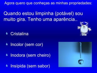 Quando estou limpinha (potável) sou
muito gira. Tenho uma aparência..
……………………….
Incolor (sem cor)
Inodora (sem cheiro)
Insípida (sem sabor)
Cristalina
Agora quero que conheças as minhas propriedades:
 