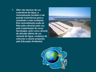 Além das técnicas de uso sustentável da água, a racionalização também é de grande importância para a sociedade e meio ambiente. Esta racionalização pode ser feita pela cobrança pelo uso, pela implantação de novas tecnologias, assim como através de atitudes diárias de uso racional da água, mudança de costumes e valores propostas pela Educação Ambiental.  