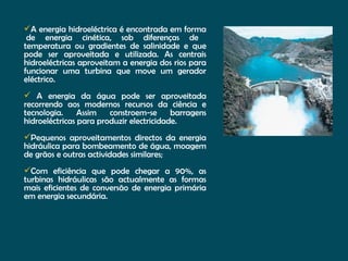 A energia hidroeléctrica é encontrada em forma  de energia cinética, sob diferenças de temperatura ou gradientes de salinidade e que pode ser aproveitada e utilizada. As centrais hidroeléctricas aproveitam a energia dos rios para funcionar uma turbina que move um gerador eléctrico.  A energia da água pode ser aproveitada recorrendo aos modernos recursos da ciência e tecnologia. Assim constroem-se barragens hidroeléctricas para produzir electricidade. Pequenos aproveitamentos directos da energia hidráulica para bombeamento de água, moagem de grãos e outras actividades similares; Com eficiência que pode chegar a 90%, as turbinas hidráulicas são actualmente as formas mais eficientes de conversão de energia primária em energia secundária. 