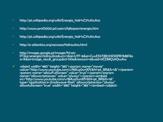 http://pt.wikipedia.org/wiki/Energia_hidr%C3%A1ulica http://www.prof2000.pt/users/cfqfespan/energia.htm http://pt.wikipedia.org/wiki/Energia_hidr%C3%A1ulica http://e-atlantico.org/seccaoa/hidraulica.html http://images.google.pt/images?hl=pt-PT&q=energia+hidraulica&um=1&ie=UTF-8&ei=CuvES9TJBt2HOKPR7M8P&sa=X&oi=image_result_group&ct=title&resnum=4&ved=0CDMQsAQwAw <object width="480" height="385"><param name="movie" value="http://www.youtube.com/v/f8Xuz0vnXJY&hl=pt_BR&fs=1&"></param><param name="allowFullScreen" value="true"></param><param name="allowscriptaccess" value="always"></param><embed src="http://www.youtube.com/v/f8Xuz0vnXJY&hl=pt_BR&fs=1&" type="application/x-shockwave-flash" allowscriptaccess="always" allowfullscreen="true" width="480" height="385"></embed></object> 