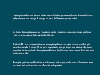 A energia manifesta-se à nossa volta e nas actividades que desenvolvemos de muitas formas: nada acontece sem energia. A energia faz parte do Universo que nos rodeia. As fontes de energia podem ser renováveis ou não renováveis conforme o tempo que leva a repor-se a energia que delas vai sendo utilizada.  O século XX recorreu essencialmente a energias poluentes ou sujas, como o petróleo, gás natural ou carvão. O século XXI irá abrir as portas às energia limpas, que além de não serem poluentes são inesgotáveis. A energia manifesta-se de diferentes modos, sendo detectada pelos efeitos que produz. A energia,  pode ser qualificada de acordo com os efeitos que produz, com os fenómenos a que está associada ou de acordo com a fonte de onde provém. 