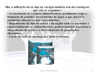 Água e Energia Hidráulica Mas a utilização deste tipo de energia também tem desvantagens que são os seguintes: A construção de centrais hidroeléctricas geralmente exige a formação de grandes reservatórios de água, o que provoca profundas alterações nos ecossistemas. Dependendo do tipo de relevo e da região onde se encontra o empreendimento, as hidroeléctricas podem também ocasionar o alargamento de terras e o descolamento de populações ribeirinhas. Custo elevado de montagem e infra-estruturas.   