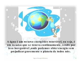 A água é um recurso energético renovável, ou seja, é um recurso que se renova continuamente, sendo por isso inesgotável ,onde podemos obter energia sem prejudicar gravemente o planeta de todos nós.  Água e Energia Hidráulica 