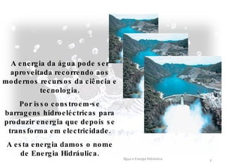 A energia da água pode ser aproveitada recorrendo aos modernos recursos da ciência e tecnologia. Por isso constroem-se barragens hidroeléctricas para produzir energia que depois se transforma em electricidade. A esta energia damos o nome de Energia Hidráulica. Água e Energia Hidráulica 