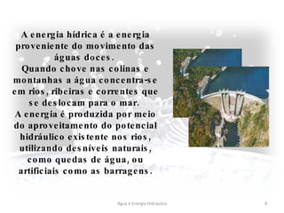 Água e Energia Hidráulica A energia hídrica é a energia proveniente do movimento das águas doces.  Quando chove nas colinas e montanhas a água concentra-se em rios, ribeiras e correntes que se deslocam para o mar.  A energia é produzida por meio do aproveitamento do potencial hidráulico existente nos rios, utilizando desníveis naturais, como quedas de água, ou artificiais como as barragens. 