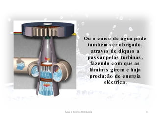Água e Energia Hidráulica Ou o curso de água pode também ser obrigado, através de diques a passar pelas turbinas, fazendo com que as lâminas girem e haja produção de energia eléctrica. 