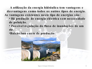 Água e Energia Hidráulica A utilização da energia hidráulica tem vantagens e desvantagens como todos os outros tipos de energia.  As vantagens existentes neste tipo de energias são: Há produção de energia eléctrica sem necessidade de poluição. Possível regulação do fluxo de inundações de um rio. Baixíssimo custo de produção. 