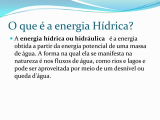 O que é a energia Hídrica?A energiahídrica ou hidráulica   é a energia obtida a partir da energia potencial de uma massa de água. A forma na qual ela se manifesta na natureza é nos fluxos de água, como rios e lagos e pode ser aproveitada por meio de um desnível ou queda d'água. 